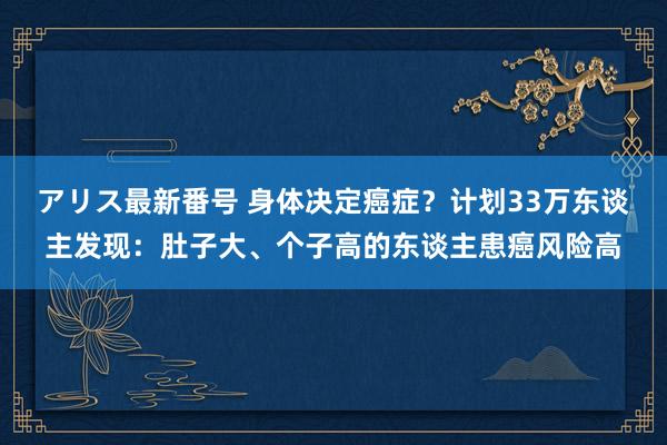 アリス最新番号 身体决定癌症？计划33万东谈主发现：肚子大、个子高的东谈主患癌风险高