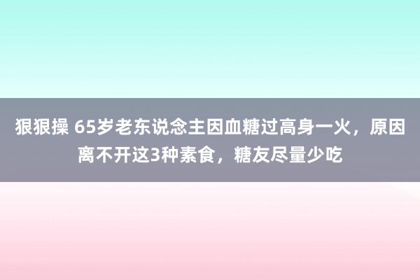 狠狠操 65岁老东说念主因血糖过高身一火，原因离不开这3种素食，糖友尽量少吃