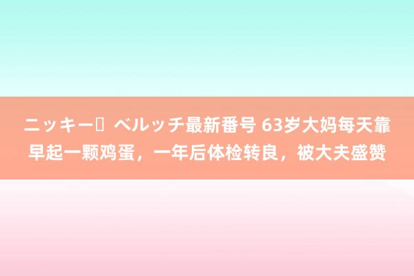 ニッキー・ベルッチ最新番号 63岁大妈每天靠早起一颗鸡蛋，一年后体检转良，被大夫盛赞