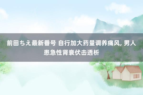 前田ちえ最新番号 自行加大药量调养痛风， 男人患急性肾衰伏击透析