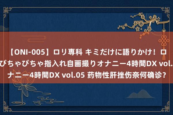 【ONI-005】ロリ専科 キミだけに語りかけ！ロリ校生21人！オマ●コぴちゃぴちゃ指入れ自画撮りオナニー4時間DX vol.05 药物性肝挫伤奈何确诊？