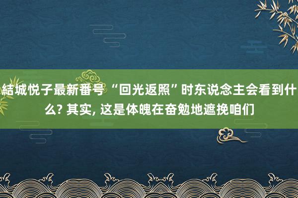 結城悦子最新番号 “回光返照”时东说念主会看到什么? 其实， 这是体魄在奋勉地遮挽咱们