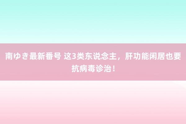 南ゆき最新番号 这3类东说念主，肝功能闲居也要抗病毒诊治！