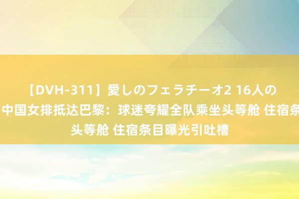 【DVH-311】愛しのフェラチーオ2 16人のザーメン中毒 中国女排抵达巴黎：球迷夸耀全队乘坐头等舱 住宿条目曝光引吐槽