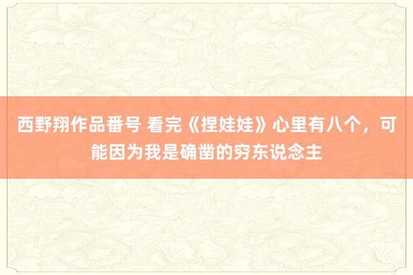 西野翔作品番号 看完《捏娃娃》心里有八个，可能因为我是确凿的穷东说念主