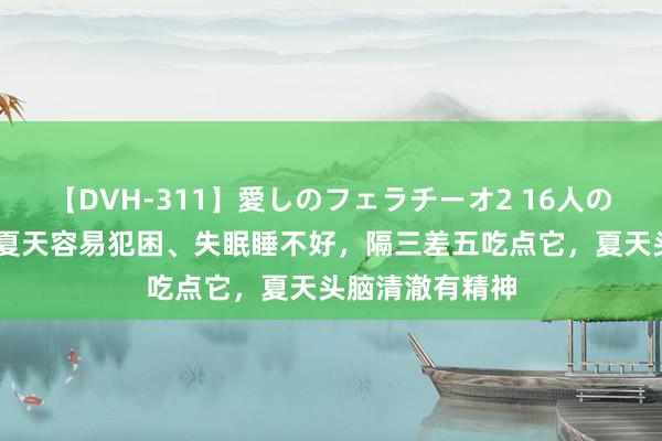 【DVH-311】愛しのフェラチーオ2 16人のザーメン中毒 夏天容易犯困、失眠睡不好，隔三差五吃点它，夏天头脑清澈有精神