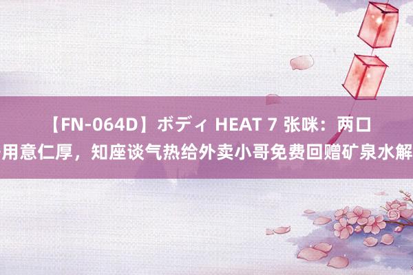 【FN-064D】ボディ HEAT 7 张咪：两口子用意仁厚，知座谈气热给外卖小哥免费回赠矿泉水解暑