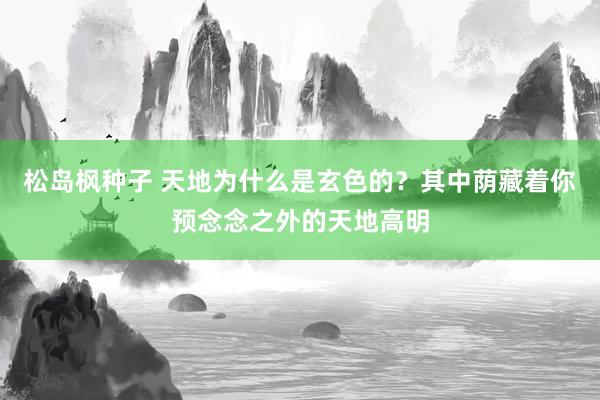 松岛枫种子 天地为什么是玄色的？其中荫藏着你预念念之外的天地高明