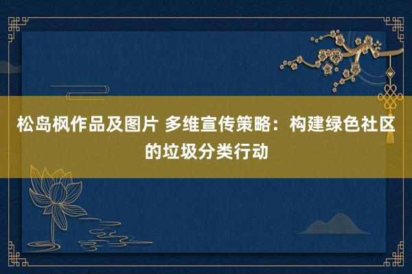 松岛枫作品及图片 多维宣传策略：构建绿色社区的垃圾分类行动