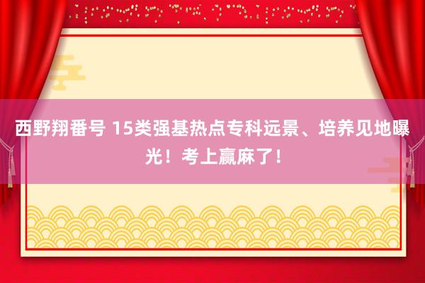 西野翔番号 15类强基热点专科远景、培养见地曝光！考上赢麻了！