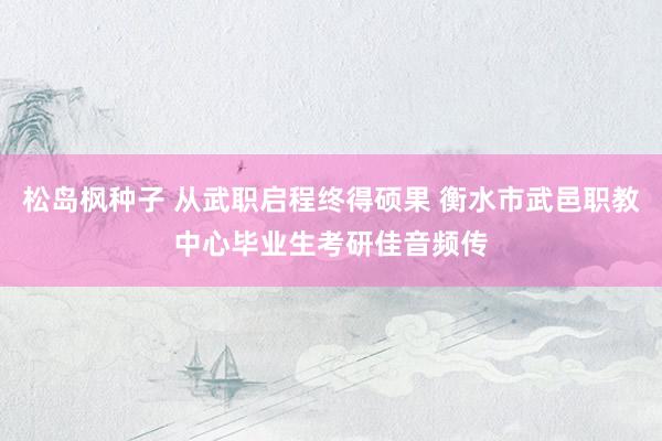 松岛枫种子 从武职启程终得硕果 衡水市武邑职教中心毕业生考研佳音频传