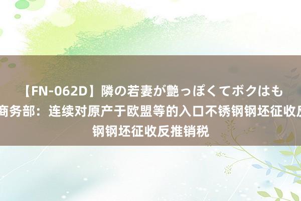 【FN-062D】隣の若妻が艶っぽくてボクはもう… 5 商务部：连续对原产于欧盟等的入口不锈钢钢坯征收反推销税