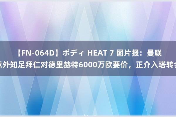 【FN-064D】ボディ HEAT 7 图片报：曼联意外知足拜仁对德里赫特6000万欧要价，正介入塔转会