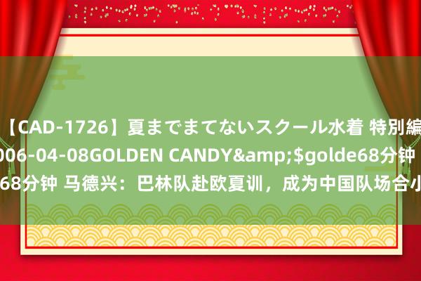 【CAD-1726】夏までまてないスクール水着 特別編</a>2006-04-08GOLDEN CANDY&$golde68分钟 马德兴：巴林队赴欧夏训，成为中国队场合小组首个伸开备战的球队