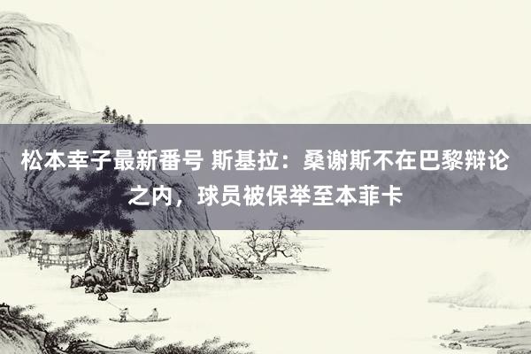 松本幸子最新番号 斯基拉：桑谢斯不在巴黎辩论之内，球员被保举至本菲卡