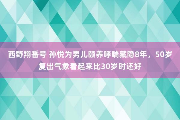 西野翔番号 孙悦为男儿颐养哮喘藏隐8年，50岁复出气象看起来比30岁时还好