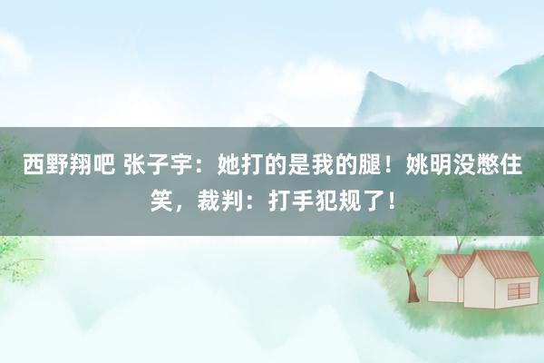 西野翔吧 张子宇：她打的是我的腿！姚明没憋住笑，裁判：打手犯规了！