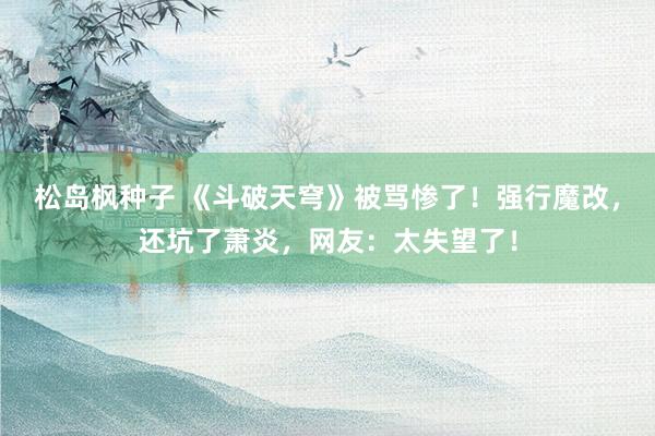 松岛枫种子 《斗破天穹》被骂惨了！强行魔改，还坑了萧炎，网友：太失望了！