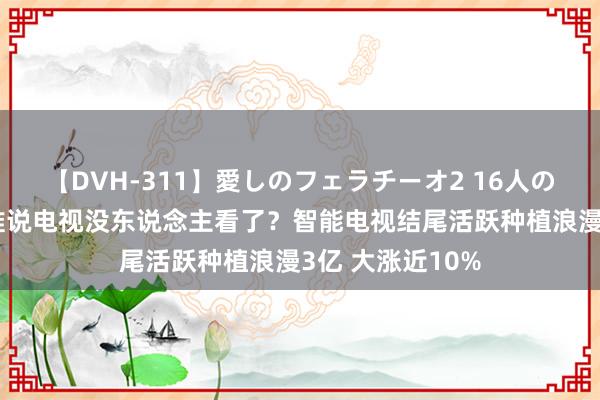 【DVH-311】愛しのフェラチーオ2 16人のザーメン中毒 谁说电视没东说念主看了？智能电视结尾活跃种植浪漫3亿 大涨近10%