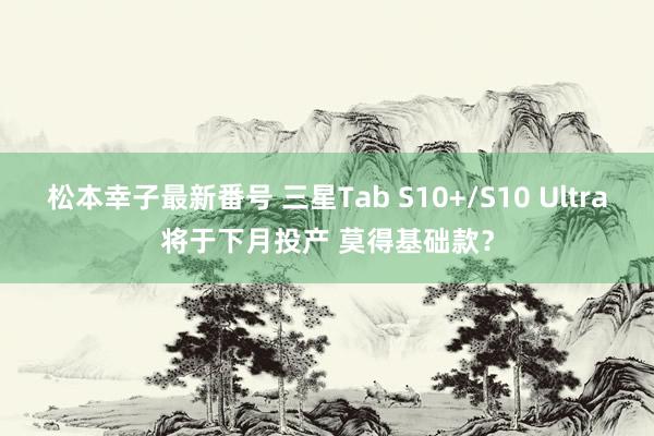 松本幸子最新番号 三星Tab S10+/S10 Ultra将于下月投产 莫得基础款？