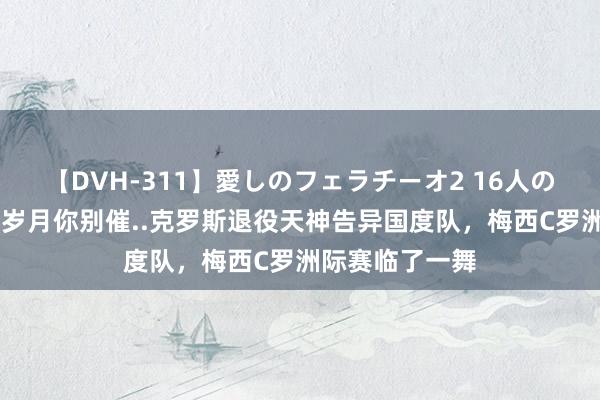 【DVH-311】愛しのフェラチーオ2 16人のザーメン中毒 岁月你别催..克罗斯退役天神告异国度队，梅西C罗洲际赛临了一舞