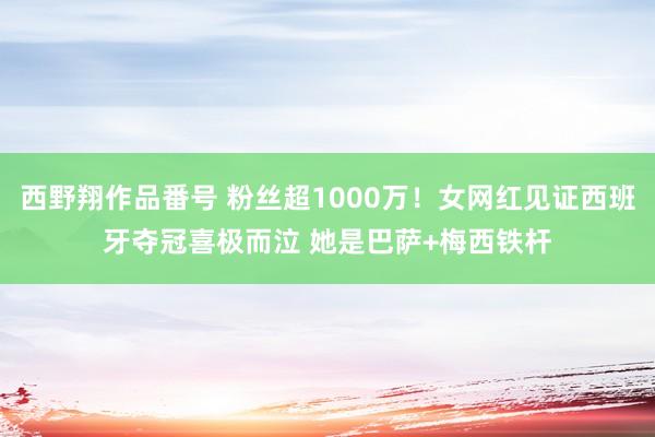 西野翔作品番号 粉丝超1000万！女网红见证西班牙夺冠喜极而泣 她是巴萨+梅西铁杆