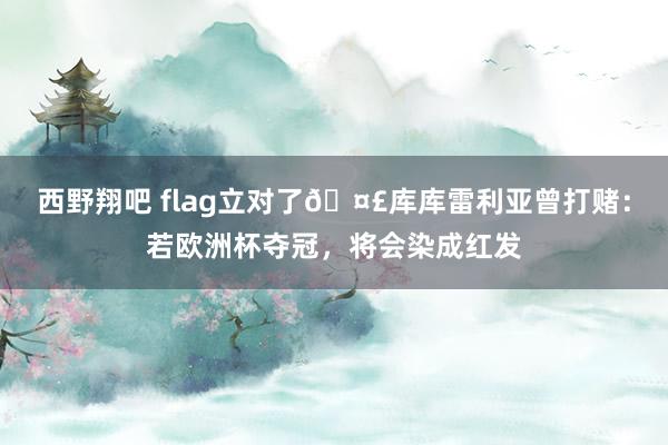 西野翔吧 flag立对了?库库雷利亚曾打赌：若欧洲杯夺冠，将会染成红发