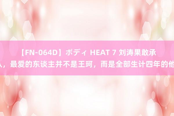 【FN-064D】ボディ HEAT 7 刘涛果敢承认，最爱的东谈主并不是王珂，而是全部生计四年的他？