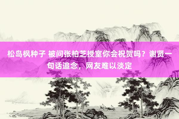 松岛枫种子 被问张柏芝授室你会祝贺吗？谢贤一句话追念，网友难以淡定