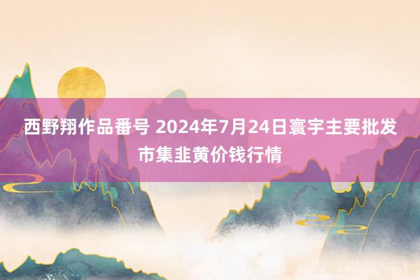 西野翔作品番号 2024年7月24日寰宇主要批发市集韭黄价钱行情