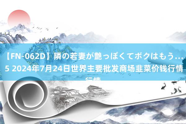 【FN-062D】隣の若妻が艶っぽくてボクはもう… 5 2024年7月24日世界主要批发商场韭菜价钱行情