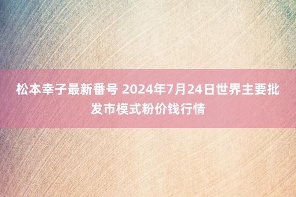 松本幸子最新番号 2024年7月24日世界主要批发市模式粉价钱行情