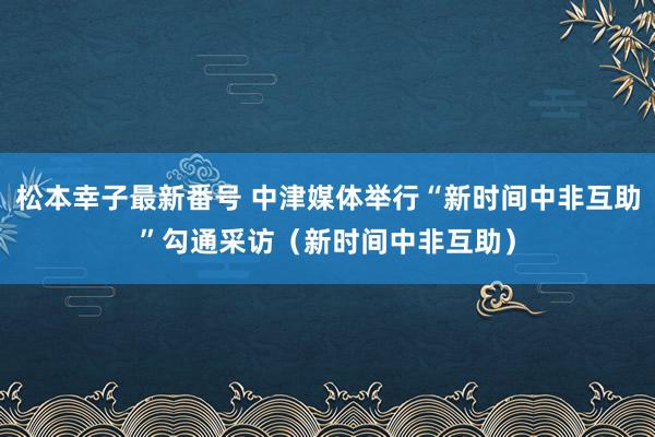 松本幸子最新番号 中津媒体举行“新时间中非互助”勾通采访（新时间中非互助）