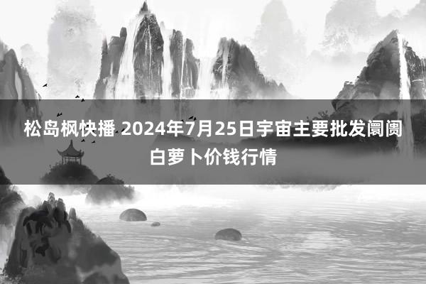 松岛枫快播 2024年7月25日宇宙主要批发阛阓白萝卜价钱行情