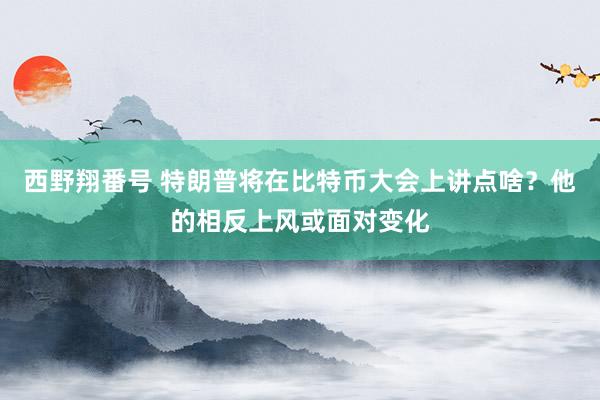 西野翔番号 特朗普将在比特币大会上讲点啥？他的相反上风或面对变化