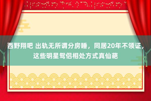 西野翔吧 出轨无所谓分房睡，同居20年不领证，这些明星鸳侣相处方式真仙葩