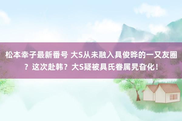 松本幸子最新番号 大S从未融入具俊晔的一又友圈？这次赴韩？大S疑被具氏眷属旯旮化！