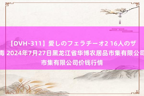 【DVH-311】愛しのフェラチーオ2 16人のザーメン中毒 2024年7月27日黑龙江省华博农居品市集有限公司价钱行情