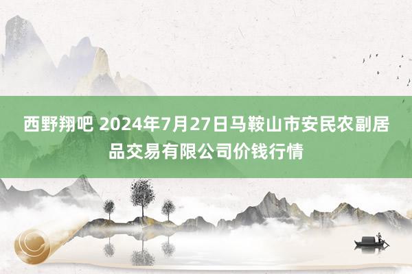 西野翔吧 2024年7月27日马鞍山市安民农副居品交易有限公司价钱行情