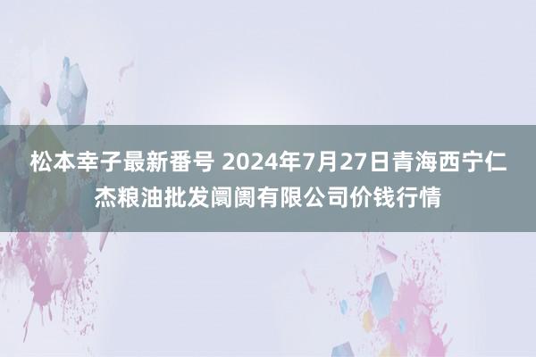 松本幸子最新番号 2024年7月27日青海西宁仁杰粮油批发阛阓有限公司价钱行情