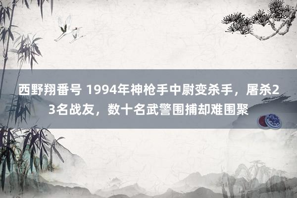 西野翔番号 1994年神枪手中尉变杀手，屠杀23名战友，数十名武警围捕却难围聚