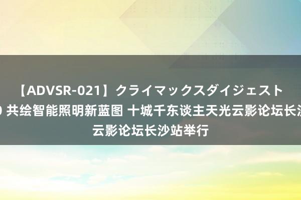 【ADVSR-021】クライマックスダイジェスト 姦鬼 ’10 共绘智能照明新蓝图 十城千东谈主天光云影论坛长沙站举行