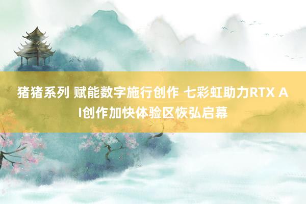 猪猪系列 赋能数字施行创作 七彩虹助力RTX AI创作加快体验区恢弘启幕