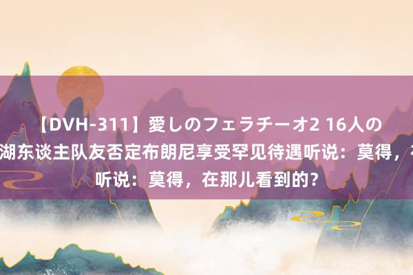 【DVH-311】愛しのフェラチーオ2 16人のザーメン中毒 湖东谈主队友否定布朗尼享受罕见待遇听说：莫得，在那儿看到的？