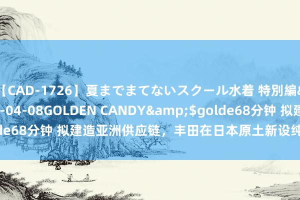 【CAD-1726】夏までまてないスクール水着 特別編</a>2006-04-08GOLDEN CANDY&$golde68分钟 拟建造亚洲供应链，丰田在日本原土新设纯电动汽车电板工场