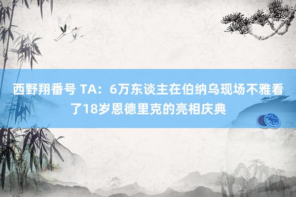 西野翔番号 TA：6万东谈主在伯纳乌现场不雅看了18岁恩德里克的亮相庆典