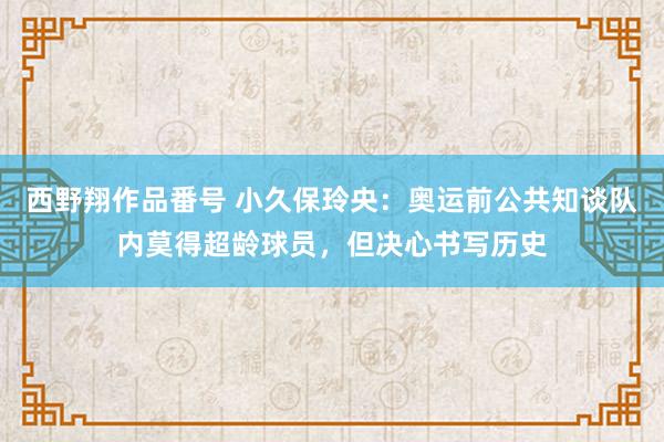 西野翔作品番号 小久保玲央：奥运前公共知谈队内莫得超龄球员，但决心书写历史