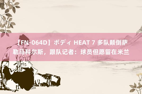 【FN-064D】ボディ HEAT 7 多队颠倒萨勒马科尔斯，跟队记者：球员但愿留在米兰