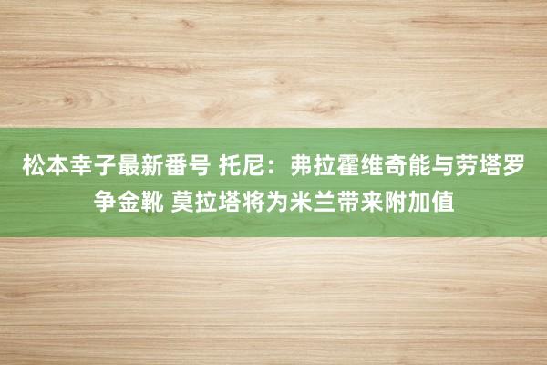 松本幸子最新番号 托尼：弗拉霍维奇能与劳塔罗争金靴 莫拉塔将为米兰带来附加值