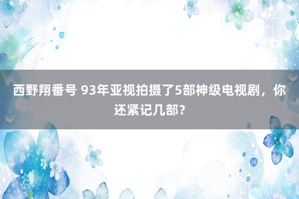 西野翔番号 93年亚视拍摄了5部神级电视剧，你还紧记几部？